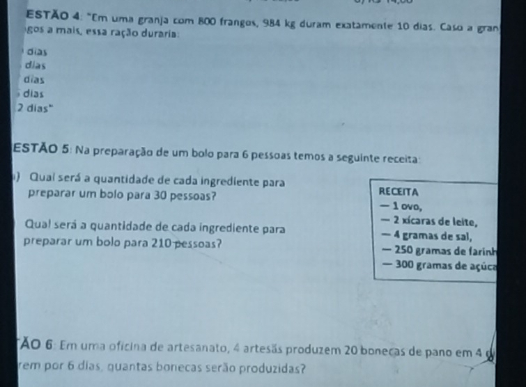 ESTÃO 4: "Em uma granja com 800 frangos, 984 kg duram exatamente 10 dias. Caso a gran
gos a mais, essa ração duraria:
dias
dias
dĩas
dias
2 dias"
ESTÃO 5: Na preparação de um bolo para 6 pessoas temos a seguinte receita:
) Quai será a quantidade de cada ingrediente para RECEITA
preparar um bolo para 30 pessoas? — 1 ovo,
— 2 xícaras de leite,
Qual será a quantidade de cada ingrediente para — 4 gramas de sal,
preparar um bolo para 210 pessoas? — 250 gramas de farinh
— 300 gramas de açúca
TÃO 6: Em uma oficina de artesanato, 4 artesãs produzem 20 boneças de pano em 4 d
rem por 6 dias, guantas bonecas serão produzidas?