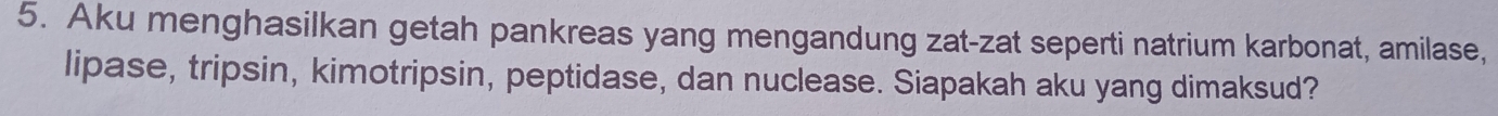 Aku menghasilkan getah pankreas yang mengandung zat-zat seperti natrium karbonat, amilase, 
lipase, tripsin, kimotripsin, peptidase, dan nuclease. Siapakah aku yang dimaksud?