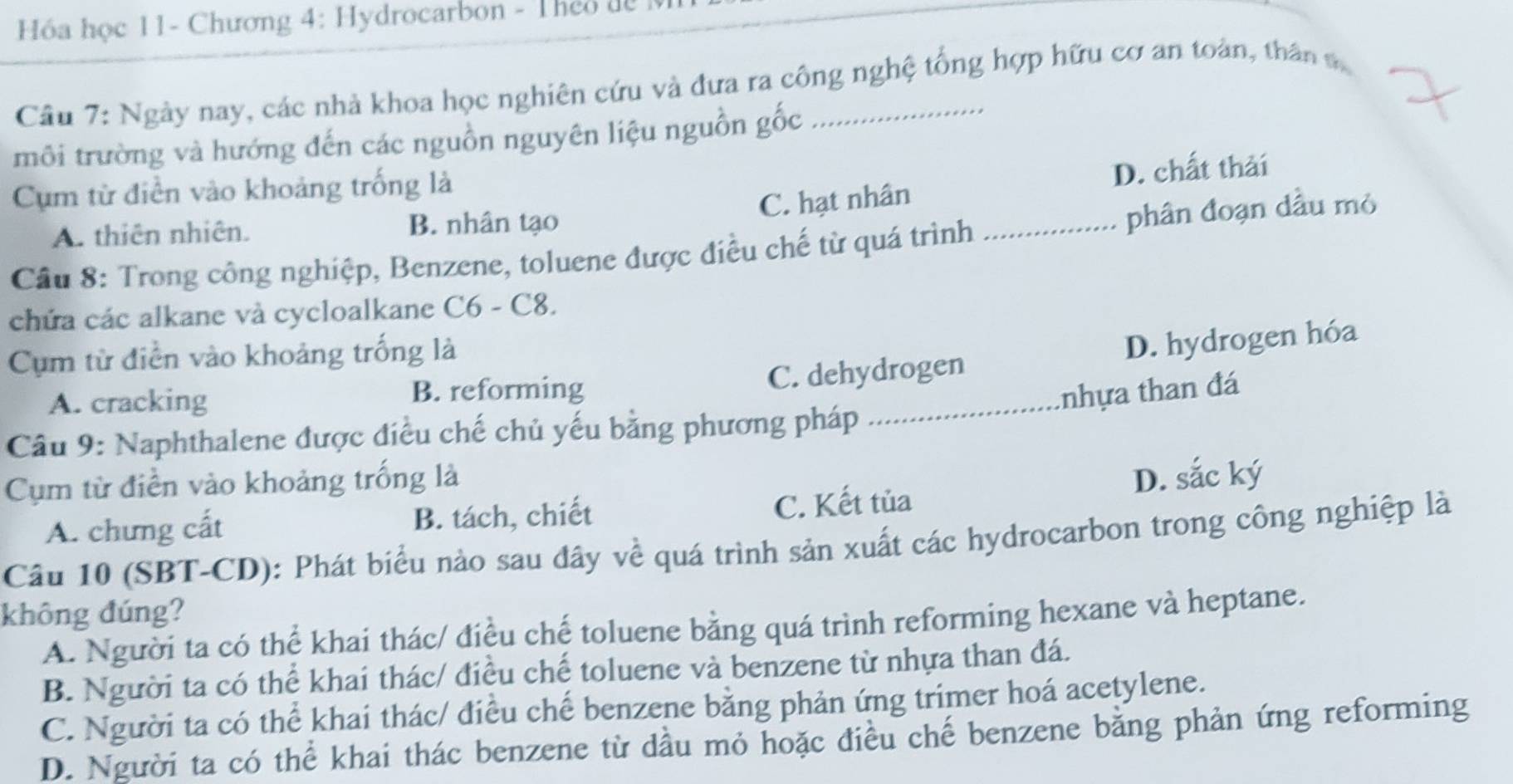 Hóa học 11- Chương 4: Hydrocarbon - Theo dể
Câu 7: Ngày nay, các nhà khoa học nghiên cứu và đưa ra công nghệ tổng hợp hữu cơ an toàn, thân v
môi trường và hướng đến các nguồn nguyên liệu nguồn gốc
Cụm từ điễn vào khoảng trống là
D. chất thải
C. hạt nhân
A. thiên nhiên. B. nhân tạo
Cầu 8: Trong công nghiệp, Benzene, toluene được điều chế từ quá trình _phân đoạn dầu mỏ
chứa các alkane và cycloalkane C6 - C8.
C. dehydrogen D. hydrogen hóa
Cụm từ điễn vào khoảng trống là
A. cracking B. reforming _tnhựa than đá
Câu 9: Naphthalene được điều chế chủ yếu bằng phương pháp
Cụm từ điền vào khoảng trống là D. sắc ký
A. chưng cất B. tách, chiết C. Kết tủa
Câu 10 (SBT-CD): Phát biểu nào sau đây về quá trình sản xuất các hydrocarbon trong công nghiệp là
không đúng?
A. Người ta có thể khai thác/ điều chế toluene bằng quá trình reforming hexane và heptane.
B. Người ta có thể khai thác/ điều chế toluene và benzene từ nhựa than đá.
C. Người ta có thể khai thác/ điều chế benzene bằng phản ứng trimer hoá acetylene.
D. Người ta có thể khai thác benzene từ dầu mỏ hoặc điều chế benzene bằng phản ứng reforming