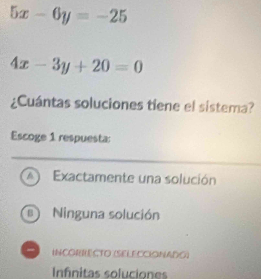 5x-6y=-25
4x-3y+20=0
¿Cuántas soluciones tiene el sistema?
Escoge 1 respuesta:
A Exactamente una solución
B Ninguna solución
INCORRECTO (SELECCIONADO)
Infinitas soluciones