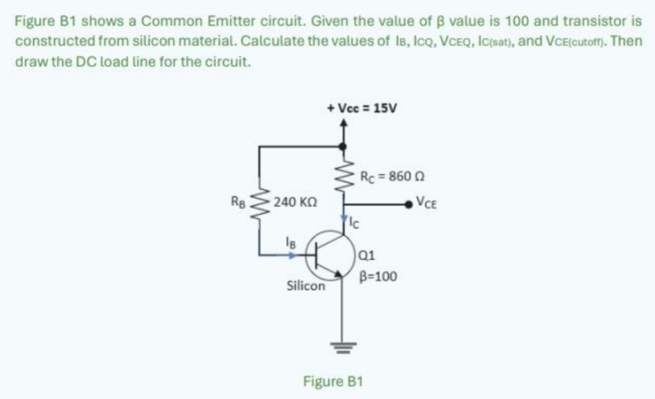 Figure B1 shows a Common Emitter circuit. Given the value of β value is 100 and transistor is
constructed from silicon material. Calculate the values of IB, ICQ, VCEQ, IC(sаt), and VCE(cutorr). Then
draw the DC load line for the circuit.