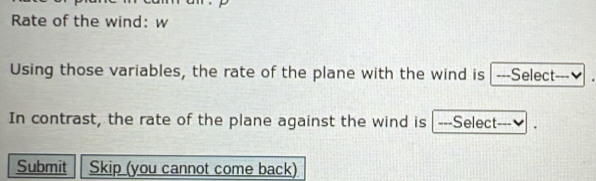 Rate of the wind: w 
Using those variables, the rate of the plane with the wind is ---Select---₹ 
In contrast, the rate of the plane against the wind is ---Select---₹ 
Submit Skip (you cannot come back)