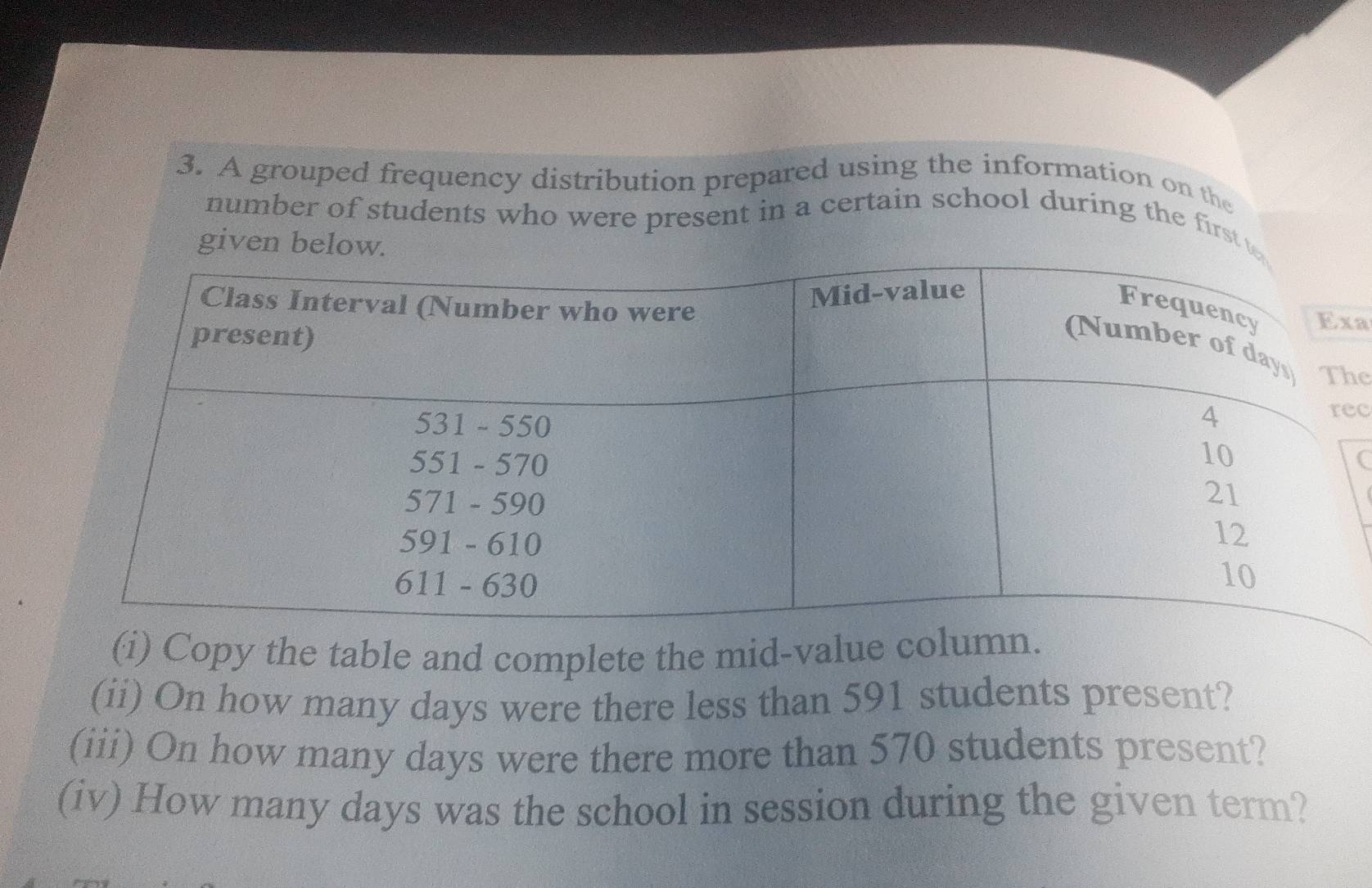 A grouped frequency distribution prepared using the information on the 
number of students who were present in a certain school during the first 
given below. 
a 
e 
c 
C 
(i) Copy the table and complete the mid-value 
(ii) On how many days were there less than 591 students present? 
(iii) On how many days were there more than 570 students present? 
(iv) How many days was the school in session during the given term?