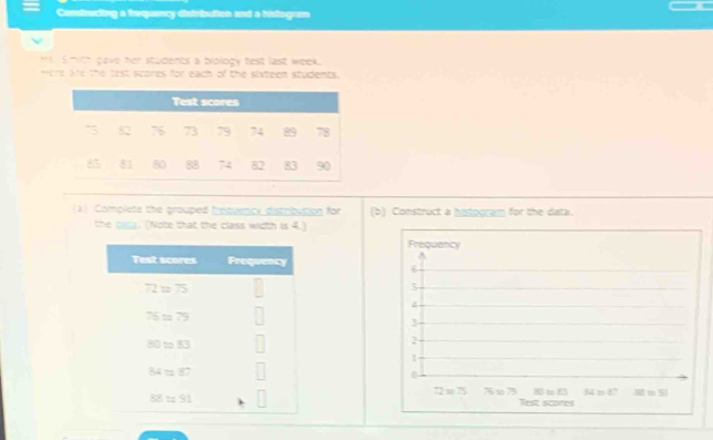 Constructing a thequency distribution and a histogram
S hith gave her students a biology test last week.
mere Ae the test scores for each of the sixteen students.
(2) Complets the grouped trequency dstribution for (b) Construct a histporam for the data.
the g. (Note that the class width is 4.)