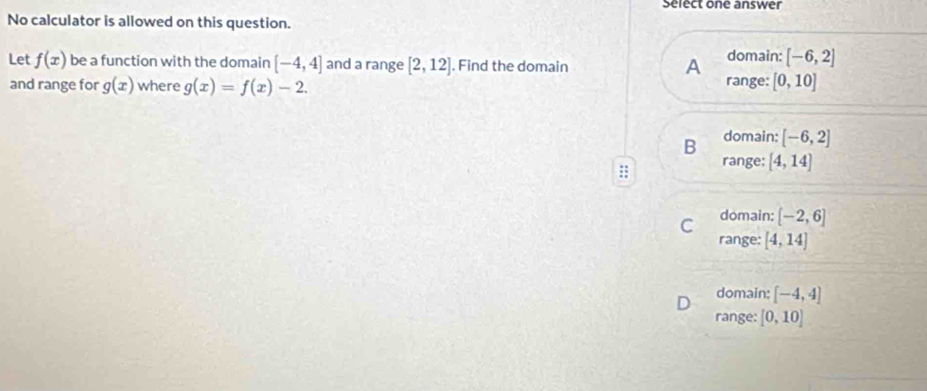 Select one answer
No calculator is allowed on this question.
Let f(x) be a function with the domain [-4,4] and a range [2,12]. Find the domain
A domain: [-6,2]
range:
and range for g(x) where g(x)=f(x)-2. [0,10]
B domain: [-6,2]
range; [4,14]
C domain: [-2,6]
range: [4,14]
domain: [-4,4]
range: [0,10]