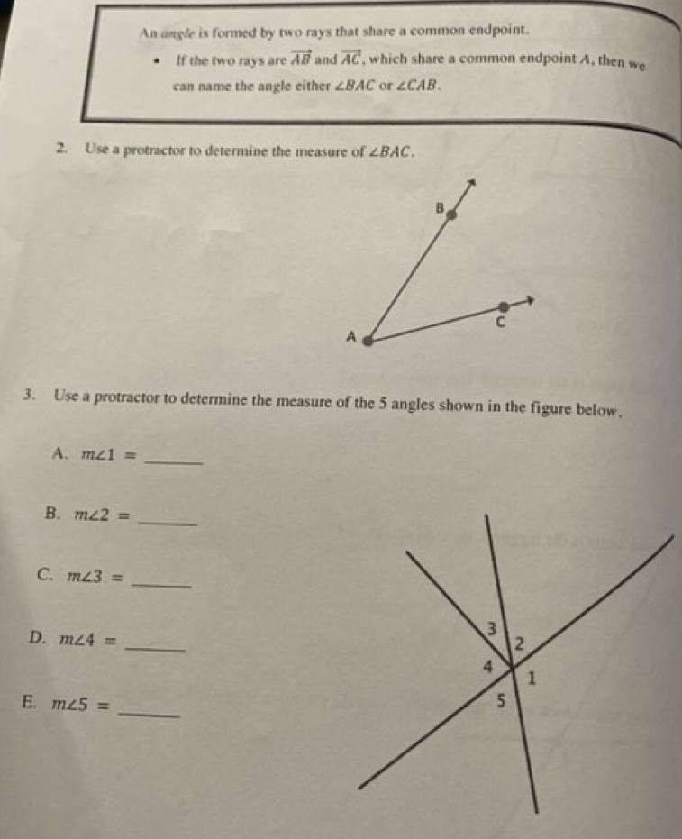 An angle is formed by two rays that share a common endpoint. 
If the two rays are vector AB and vector AC , which share a common endpoint A, then we 
can name the angle either ∠ BAC or ∠ CAB. 
2. Use a protractor to determine the measure of ∠ BAC. 
3. Use a protractor to determine the measure of the 5 angles shown in the figure below. 
A. m∠ 1= _ 
B. m∠ 2= _ 
C. m∠ 3=
_ 
D. m∠ 4=
_ 
E. m∠ 5= _