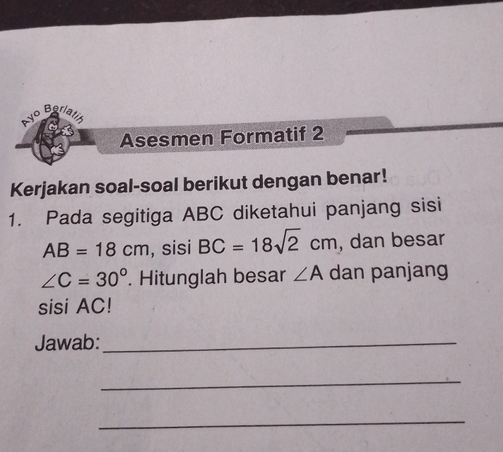 Ayo Berlatin 
Asesmen Formatif 2 
Kerjakan soal-soal berikut dengan benar! 
1. Pada segitiga ABC diketahui panjang sisi
AB=18cm , sisi BC=18sqrt(2)cm , dan besar
∠ C=30°. Hitunglah besar ∠ A dan panjang 
sisi AC! 
Jawab:_ 
_ 
_