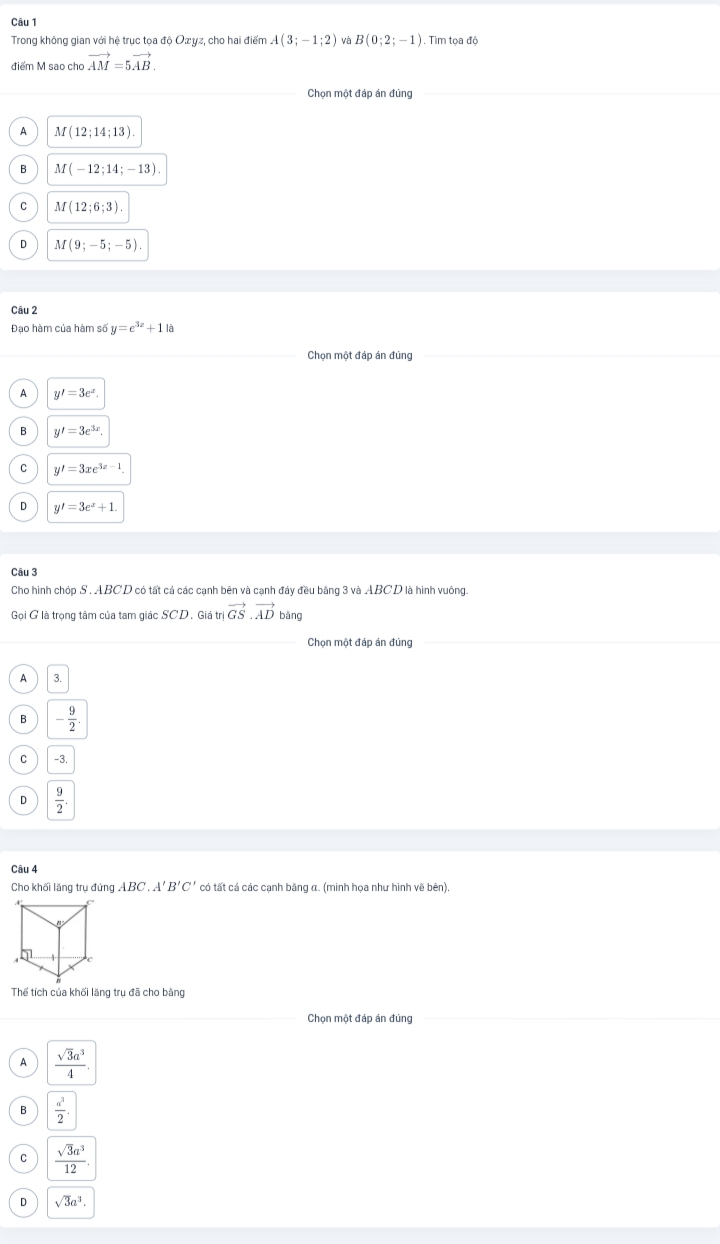 Trong không gian với hệ trục tọa độ Ozyz, cho hai điểm A(3;-1;2) và B(0;2;-1). Tìm toa độ
điểm M sao cho vector AM=5vector AB.
A M(12;14;13).
B M(-12;14;-13).
C M(12;6;3)
D M(9;-5;-5). 
Câu 2
Đạo hàm của hàm số y=e^(3x)+1
Chọn một đáp án đúng
A y'=3e^x.
B y'=3e^(3x).
C y'=3xe^(3x-1).
D y'=3e^x+1. 
Câu 3
Cho hình chóp S . ABCD có tất cá các cạnh bên và cạnh đảy đều bằng 3 và ABCD là hình vuông.
Gọi G là trọng tâm của tam giác SCD , Giá trị vector GS.vector AD bǎng
Chọn một đáp án đúng
A 3.
B - 9/2 .
C -3.
D  9/2 
Câu 4
Cho khối lăng trụ đứng ABC.A'B'C' có tất cả các cạnh băng α. (minh họa như hình vẽ bên)
Thể tích của khối lăng trụ đã cho bằng
Chọn một đáp án đúng
A  sqrt(3)a^3/4 .
B  a^3/2 .
C  sqrt(3)a^3/12 .
D sqrt(3)a^3.