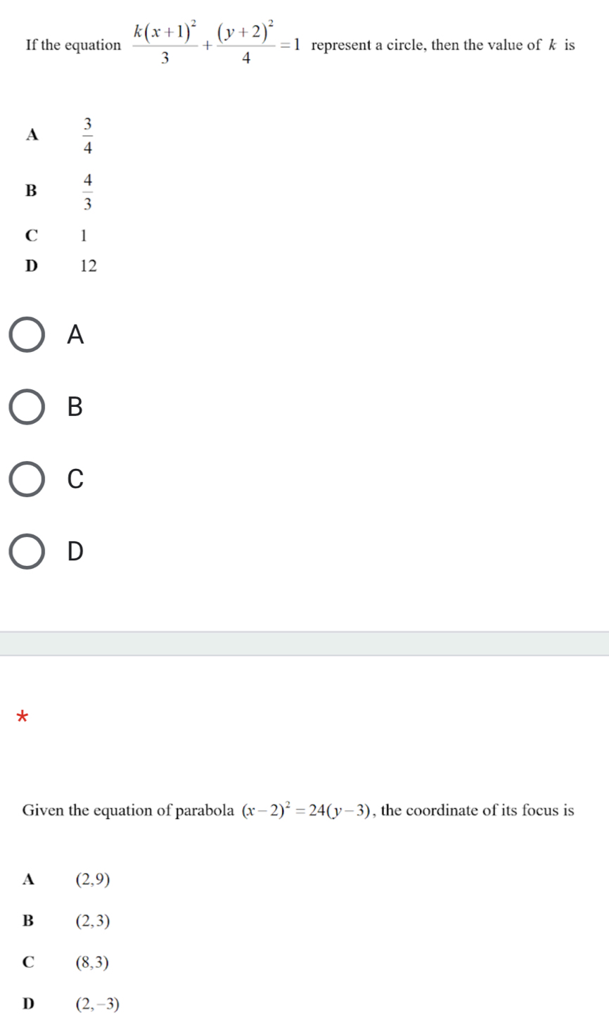 If the equation frac k(x+1)^23+frac (y+2)^24=1 represent a circle, then the value of k is
A  3/4 
B  4/3 
C 1
D 12
A
B
C
D
*
Given the equation of parabola (x-2)^2=24(y-3) , the coordinate of its focus is
A (2,9)
B (2,3)
C (8,3)
D (2,-3)