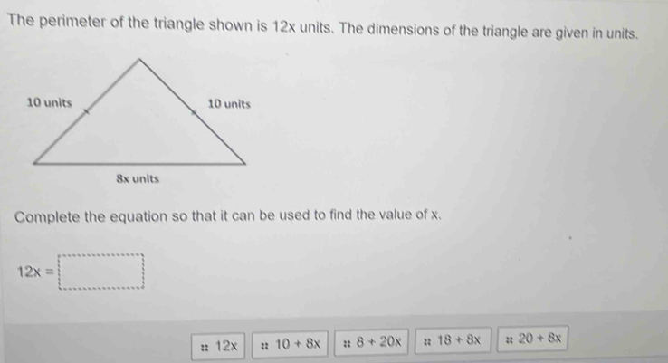 The perimeter of the triangle shown is 12x units. The dimensions of the triangle are given in units. 
Complete the equation so that it can be used to find the value of x.
12x=□
: 12x :; 10+8x :: 8+20x :: 18+8x :; 20+8x