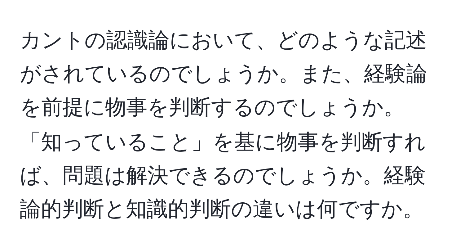 カントの認識論において、どのような記述がされているのでしょうか。また、経験論を前提に物事を判断するのでしょうか。「知っていること」を基に物事を判断すれば、問題は解決できるのでしょうか。経験論的判断と知識的判断の違いは何ですか。