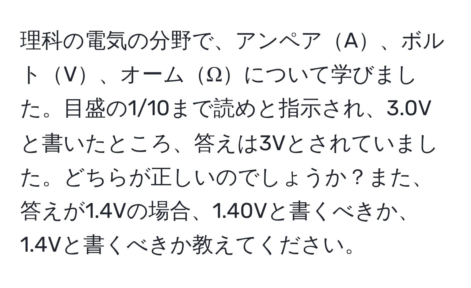 理科の電気の分野で、アンペアA、ボルトV、オームΩについて学びました。目盛の1/10まで読めと指示され、3.0Vと書いたところ、答えは3Vとされていました。どちらが正しいのでしょうか？また、答えが1.4Vの場合、1.40Vと書くべきか、1.4Vと書くべきか教えてください。