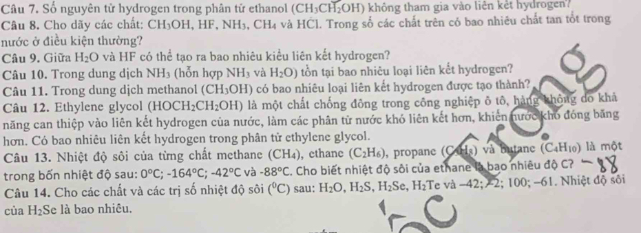 Số nguyên tử hydrogen trong phân tử ethanol (CH_3CH_2OH) không tham gia vào liên kết hydrogen?
Câu 8. Cho dãy các chất: CH_3OH,HF,NH_3 3, CH4 và HCl. Trong số các chất trên có bao nhiêu chất tan tốt trong
nước ở điều kiện thường?
Câu 9. Giữa H_2O và HF có thể tạo ra bao nhiêu kiểu liên kết hydrogen?
Câu 10. Trong dung dịch NH_3 (hỗn hợp NH_3 và H_2O) tổn tại bao nhiêu loại liên kết hydrogen?
Câu 11. Trong dung dịch methanol (CH_3OH) có bao nhiêu loại liên kết hydrogen được tạo thành?
Câu 12. Ethylene glycol (HOCH_2CH_2OH) là một chất chống đông trong công nghiệp ô tô, hàng không do khả
năng can thiệp vào liên kết hydrogen của nước, làm các phân từ nước khó liên kết hơn, khiến nước kho đóng băng
hơn. Có bao nhiêu liên kết hydrogen trong phân tử ethylene glycol.
Câu 13. Nhiệt độ sôi của từng chất methane (CH_4) , cthanc (C_2H_6) , propane (CH_3) và butane (C_4H_10) là một
trong bốn nhiệt độ sau: 0°C;-164°C;-42°C và -88°C. Cho biết nhiệt độ sôi của ethane là bao nhiêu độ C?
Câu 14. Cho các chất và các trị số nhiệt độ sôi (^circ C) sau: H_2O,H_2S,H_2Se,H_2 Te a-42;-2 100; -61. Nhiệt độ sối
của H_2 Se là bao nhiêu.