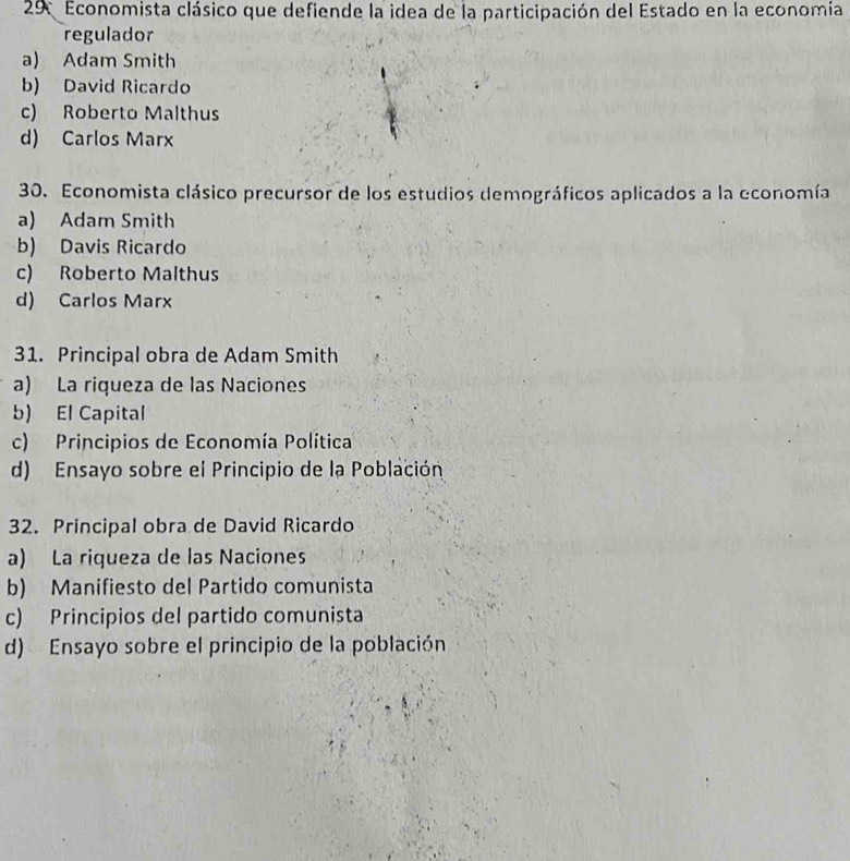 Economista clásico que defiende la idea de la participación del Estado en la economía
regulador
a) Adam Smith
b) David Ricardo
c) Roberto Malthus
d) Carlos Marx
30. Economista clásico precursor de los estudios demográficos aplicados a la economía
a) Adam Smith
b) Davis Ricardo
c) Roberto Malthus
d) Carlos Marx
31. Principal obra de Adam Smith
a) La riqueza de las Naciones
b) El Capital
c) Principios de Economía Política
d) Ensayo sobre el Principio de la Población
32. Principal obra de David Ricardo
a) La riqueza de las Naciones
b) Manifiesto del Partido comunista
c) Principios del partido comunista
d) Ensayo sobre el principio de la población