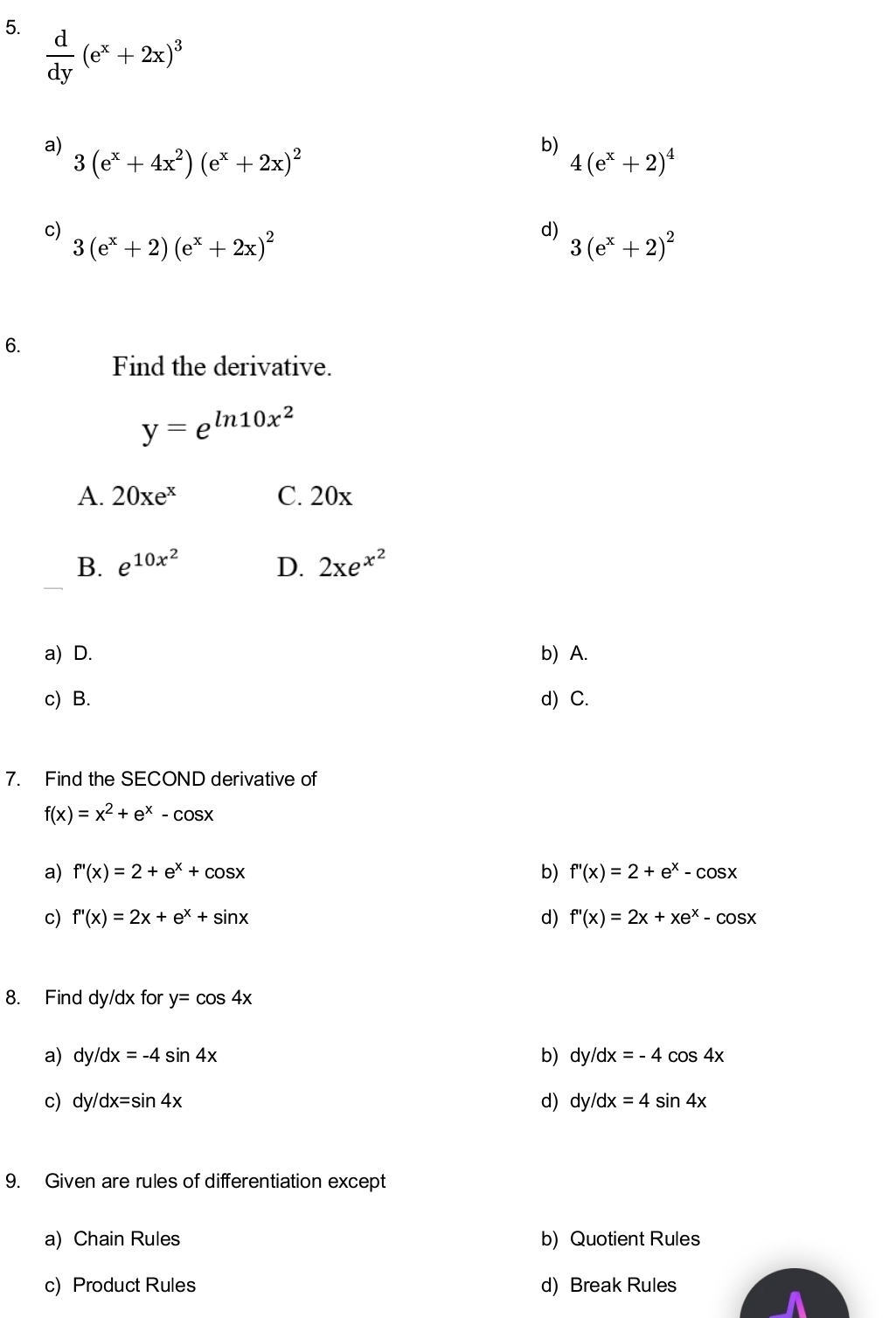  d/dy (e^x+2x)^3
a) 3(e^x+4x^2)(e^x+2x)^2
b)
4(e^x+2)^4
c) 3(e^x+2)(e^x+2x)^2
d) 3(e^x+2)^2
6.
Find the derivative.
y=e^(ln 10x^2)
A. 20xe^x C. 20x
B. e^(10x^2) D. 2xe^(x^2)
a) D. b) A.
c) B. d) C.
7. Find the SECOND derivative of
f(x)=x^2+e^x-cos x
a) f'(x)=2+e^x+cos x b) f''(x)=2+e^x-cos x
c) f''(x)=2x+e^x+sin x d) f''(x)=2x+xe^x-cos x
8. Find dy/dx for y=cos 4x
a) dy/dx=-4sin 4x b) dy /dx=-4cos 4x
c) dy/dx=sin 4x d) dy /dx=4sin 4x
9. Given are rules of differentiation except
a) Chain Rules b) Quotient Rules
c) Product Rules d) Break Rules