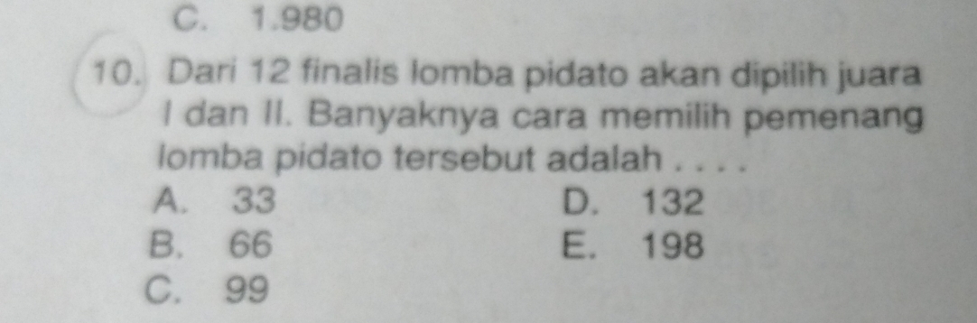 C. 1.980
10. Dari 12 finalis lomba pidato akan dipilih juara
I dan II. Banyaknya cara memilih pemenang
lomba pidato tersebut adalah . . . .
A. 33 D. 132
B. 66 E. 198
C. 99