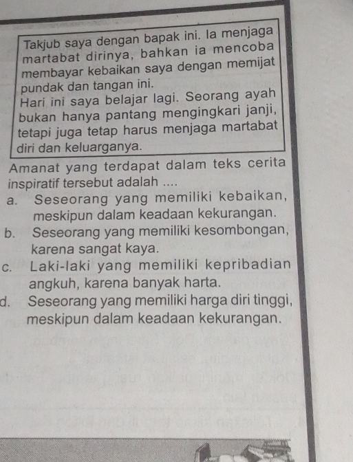 Takjub saya dengan bapak ini. la menjaga
martabat dirinya, bahkan ia mencoba
membayar kebaikan saya dengan memijat
pundak dan tangan ini.
Hari ini saya belajar lagi. Seorang ayah
bukan hanya pantang mengingkari janji,
tetapi juga tetap harus menjaga martabat
diri dan keluarganya.
Amanat yang terdapat dalam teks cerita
inspiratif tersebut adalah ....
a. Seseorang yang memiliki kebaikan,
meskipun dalam keadaan kekurangan.
b. Seseorang yang memiliki kesombongan,
karena sangat kaya.
c. Laki-laki yang memiliki kepribadian
angkuh, karena banyak harta.
d. Seseorang yang memiliki harga diri tinggi,
meskipun dalam keadaan kekurangan.