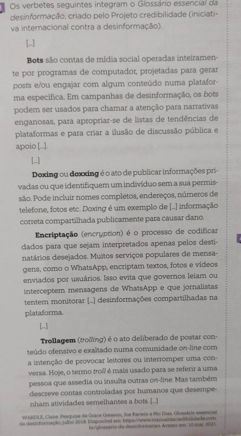 Os verbetes seguintes integram o Glossário essencial da
desinformação, criado pelo Projeto credibilidade (iniciati-
va internacional contra a desinformação).
[...]
Bots são contas de mídia social operadas inteiramen-
te por programas de computador, projetadas para gerar
posts e/ou engajar com algum conteúdo numa platafor-
ma específica. Em campanhas de desinformação, os bots
podem ser usados para chamar a atenção para narrativas
enganosas, para apropriar-se de listas de tendências de
plataformas e para criar a ilusão de discussão pública e
apoio [...].
[...]
Doxing ou doxxing é o ato de publicar informações pri-
vadas ou que identifiquem um indivíduo sem a sua permis-
são. Pode incluir nomes completos, endereços, números de
telefone, fotos etc. Doxing é um exemplo de [...] informação
correta compartilhada publicamente para causar dano.
Encriptação (encryption) é o processo de codificar
dados para que sejam interpretados apenas pelos desti-
natários desejados. Muitos serviços populares de mensa-
gens, como o WhatsApp, encriptam textos, fotos e vídeos
enviados por usuários. Isso evita que governos leiam ou
interceptem mensagens de WhatsApp e que jornalistas
tentem monitorar [...] desinformações compartilhadas na
plataforma.
[...]
Trollagem (trolling) é o ato deliberado de postar con-
teúdo ofensivo e exaltado numa comunidade on-line com
a intenção de provocar leitores ou interromper uma con-
versa. Hoje, o termo troll é mais usado para se referir a uma
pessoa que assedia ou insulta outras on-line. Mas também
descreve contas controladas por humanos que desempe-
nham atividades semelhantes a bots. [...]
WARDLE, Claire. Pesquisa de Grace Greason, Joe Kerwin e Nic Dias. Glossário essencial
da desinformação, julho 2018. Disponível em: https://www.manualdacredibilidade.com.
br/glossario-da-desinformacão. Acesso em: 10 mar 2021.