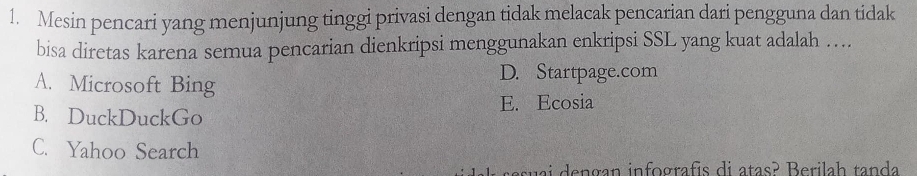 Mesin pencari yang menjunjung tinggi privasi dengan tidak melacak pencarian dari pengguna dan tidak
bisa diretas karena semua pencarian dienkripsi menggunakan enkripsi SSL yang kuat adalah …
A. Microsoft Bing D. Startpage.com
E. Ecosia
B. DuckDuckGo
C. Yahoo Search
su a i e n gan infografis di atas? Berilah tanda