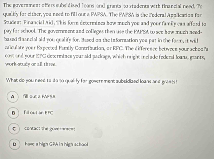 The government offers subsidized loans and grants to students with financial need. To
qualify for either, you need to fill out a FAFSA. The FAFSA is the Federal Application for
Student Financial Aid . This form determines how much you and your family can afford to
pay for school. The government and colleges then use the FAFSA to see how much need-
based financial aid you qualify for. Based on the information you put in the form, it will
calculate your Expected Family Contribution, or EFC. The difference between your school’s
cost and your EFC determines your aid package, which might include federal loans, grants,
work-study or all three.
What do you need to do to qualify for government subsidized loans and grants?
A fill out a FAFSA
B  fill out an EFC
C contact the government
D have a high GPA in high school