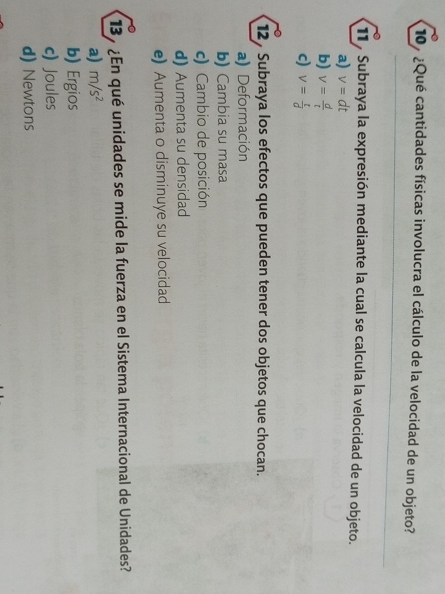 ¿Qué cantidades físicas involucra el cálculo de la velocidad de un objeto?
11 , Subraya la expresión mediante la cual se calcula la velocidad de un objeto.
a) v=dt
b) v= d/t 
c) V= t/d 
12, Subraya los efectos que pueden tener dos objetos que chocan.
a) Deformación
b) Cambia su masa
c) Cambio de posición
d) Aumenta su densidad
e) Aumenta o disminuye su velocidad
13 ¿En qué unidades se mide la fuerza en el Sistema Internacional de Unidades?
a) m/s^2
b) Ergios
c) Joules
d) Newtons