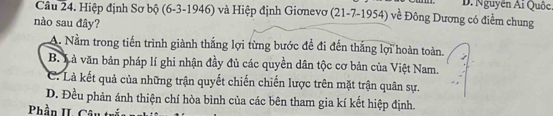 D. Nguyễn Ai Quốc
Câu 24. Hiệp định Sơ bộ (6-3 -1946) và Hiệp định Giơnevơ (21-7-1954) về Đông Dương có điểm chung
nào sau đây?
A. Nằm trong tiến trình giành thắng lợi từng bước đề đi đến thắng lợi hoàn toàn.
B. Là văn bản pháp lí ghi nhận đầy đủ các quyền dân tộc cơ bản của Việt Nam.
C. Là kết quả của những trận quyết chiến chiến lược trên mặt trận quân sự.
D. Đều phản ánh thiện chí hòa bình của các bên tham gia kí kết hiệp định.
Phần II. Câu tr