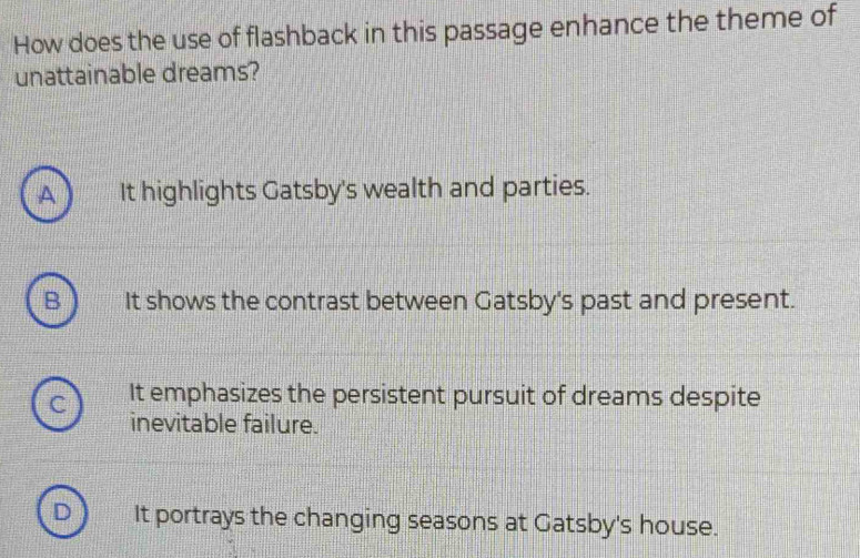 How does the use of flashback in this passage enhance the theme of
unattainable dreams?
A It highlights Gatsby's wealth and parties.
B It shows the contrast between Gatsby's past and present.
It emphasizes the persistent pursuit of dreams despite
inevitable failure.
It portrays the changing seasons at Gatsby's house.