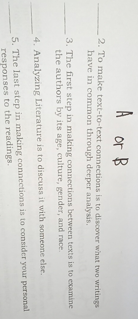 To make text-to-text connections is to discover what two writings 
have in common through deeper analysis. 
_ 
3. The first step in making connections between texts is to examine 
the authors by its age, culture, gender, and race. 
_ 
4. Analyzing Literature is to discuss it with someone else. 
5. The last step in making connections is to consider your personal 
_responses to the readings.