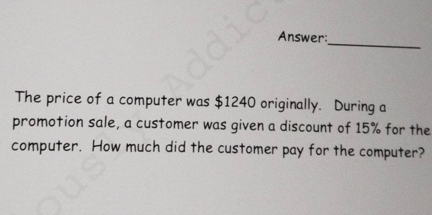 Answer: 
The price of a computer was $1240 originally. During a 
promotion sale, a customer was given a discount of 15% for the 
computer. How much did the customer pay for the computer?