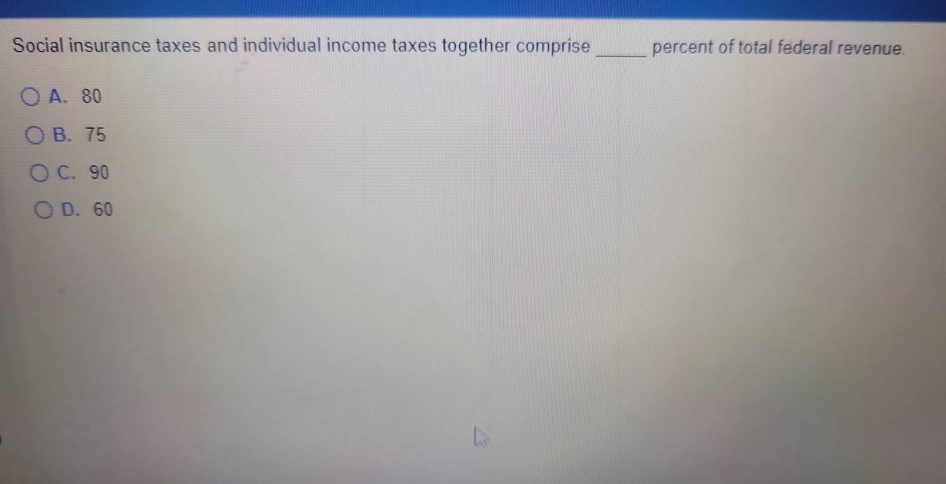 Social insurance taxes and individual income taxes together comprise _percent of total federal revenue.
A. 80
B. 75
C. 90
D. 60