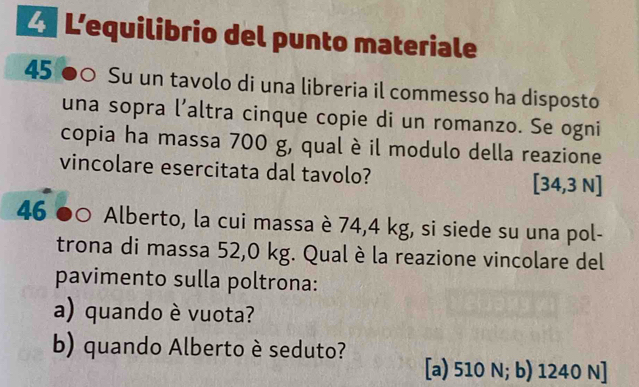 L'equilibrio del punto materiale
45 ●○ Su un tavolo di una libreria il commesso ha disposto
una sopra l’altra cinque copie di un romanzo. Se ogni
copia ha massa 700 g, qual è il modulo della reazione
vincolare esercitata dal tavolo? [ 34,3 N ]
46 ● 。 Alberto, la cui massa è 74,4 kg, si siede su una pol-
trona di massa 52,0 kg. Qual è la reazione vincolare del
pavimento sulla poltrona:
a) quando è vuota?
b) quando Alberto è seduto? [a) 510 N; b) 1240 N ]