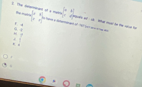 1
2. The determinant of a matrix beginbmatrix a&b c&dendbmatrix equals ad-cb. What must be the value for
the matrix beginbmatrix x&8 x&xendbmatrix to have a determinant of -16? (ACT 2014-15 Teșt. #S3)
F. -4
G. -2
H.  (-x)/5 
J.  8/3 
K. 4
F
G