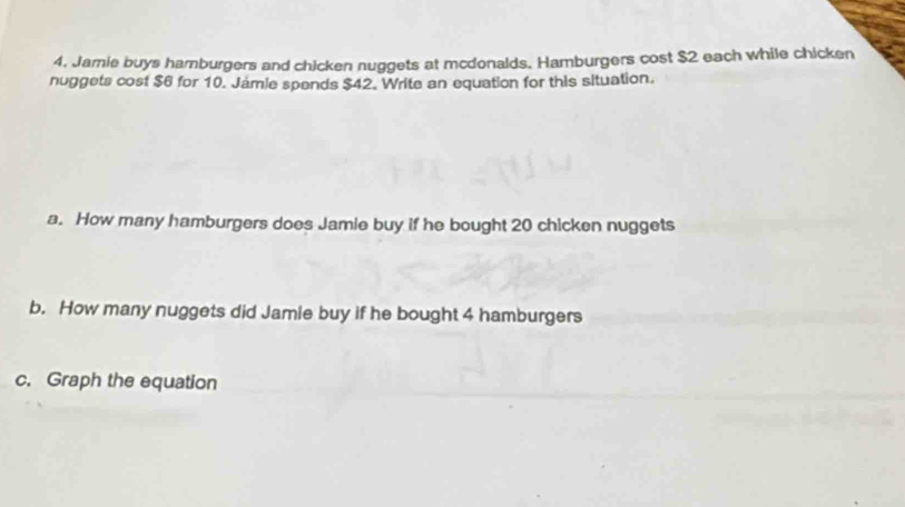 Jamie buys hamburgers and chicken nuggets at mcdonalds. Hamburgers cost $2 each while chicken 
nuggets cost $6 for 10. Jamle spends $42. Write an equation for this situation. 
a. How many hamburgers does Jamie buy if he bought 20 chicken nuggets 
b. How many nuggets did Jamie buy if he bought 4 hamburgers 
c. Graph the equation