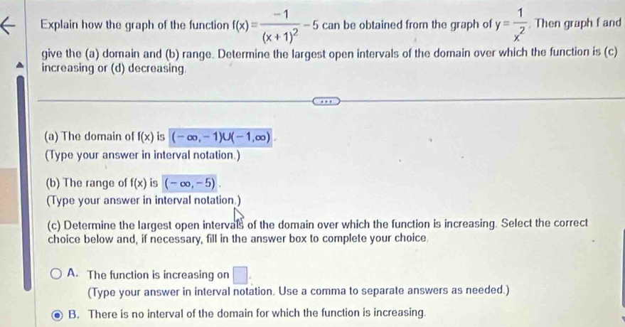 Explain how the graph of the function f(x)=frac -1(x+1)^2-5 can be obtained from the graph of y= 1/x^2 . Then graph f and
give the (a) domain and (b) range. Determine the largest open intervals of the domain over which the function is (c)
increasing or (d) decreasing.
(a) The domain of f(x) is (-∈fty ,-1)∪ (-1,∈fty )
(Type your answer in interval notation.)
(b) The range of f(x) is (-∈fty ,-5). 
(Type your answer in interval notation.)
(c) Determine the largest open intervals of the domain over which the function is increasing. Select the correct
choice below and, if necessary, fill in the answer box to complete your choice.
A. The function is increasing on □ : 
(Type your answer in interval notation. Use a comma to separate answers as needed.)
B. There is no interval of the domain for which the function is increasing.