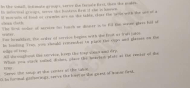 In the small, intimate groups, serve the female first, then the males. 
In informal groups, serve the hostess first if she is known. 
If morsels of food or crumbs are on the table, clear the table with the use of a 
clean cloth 
The first order of service for lunch or dinner is to fill the water glass full of 
water. 
For breakfast, the order of service begins with the fruit or fruit juice 
In loading Tray, you should remember to place the cups and glasses on the 
edge of tray. 
All throughout the service, keep the tray clean and dry. 
When you stack soiled dishes, place the heaviest plate at the center of the 
tray. 
Serve the soup at the center of the table. 
0. In formal gatherings, serve the host or the guest of honor first.