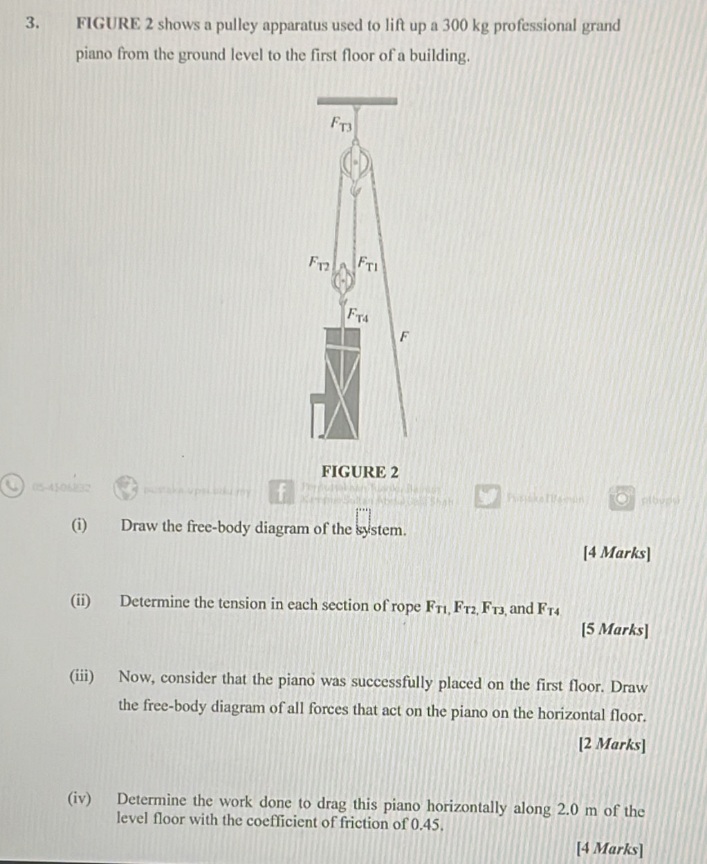 FIGURE 2 shows a pulley apparatus used to lift up a 300 kg professional grand 
piano from the ground level to the first floor of a building.
F_T3
F_T2 F_T1
F_TA
F
FIGURE 2 
05-4106832 f Fustikel Baiman plhuns 
(i) Draw the free-body diagram of the system. 
[4 Marks] 
(ii) Determine the tension in each section of rope F_T1,F_T2,F_T3, and F_T4
[5 Marks] 
(iii) Now, consider that the piano was successfully placed on the first floor. Draw 
the free-body diagram of all forces that act on the piano on the horizontal floor. 
[2 Marks] 
(iv) Determine the work done to drag this piano horizontally along 2.0 m of the 
level floor with the coefficient of friction of 0.45. 
[4 Marks]