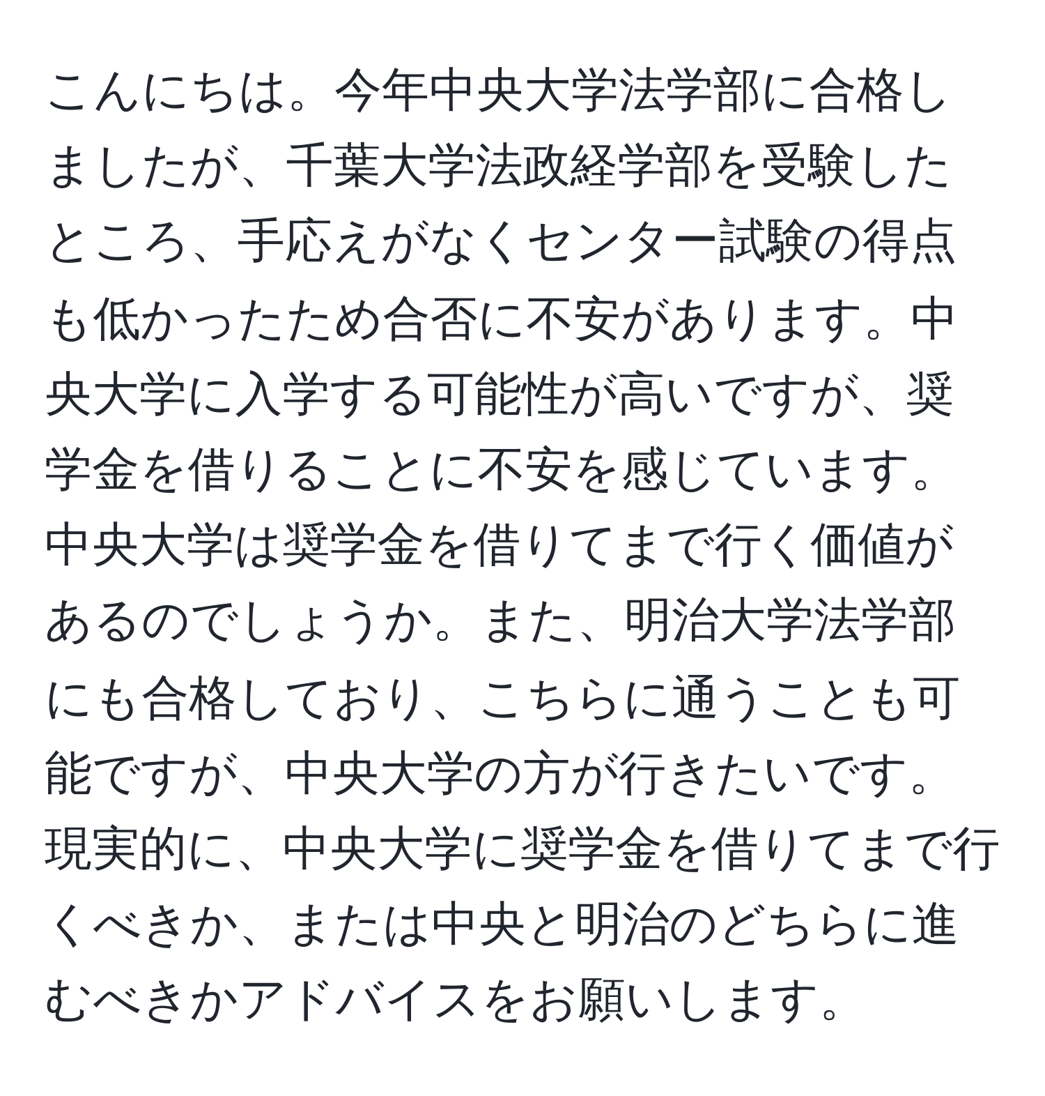 こんにちは。今年中央大学法学部に合格しましたが、千葉大学法政経学部を受験したところ、手応えがなくセンター試験の得点も低かったため合否に不安があります。中央大学に入学する可能性が高いですが、奨学金を借りることに不安を感じています。中央大学は奨学金を借りてまで行く価値があるのでしょうか。また、明治大学法学部にも合格しており、こちらに通うことも可能ですが、中央大学の方が行きたいです。現実的に、中央大学に奨学金を借りてまで行くべきか、または中央と明治のどちらに進むべきかアドバイスをお願いします。