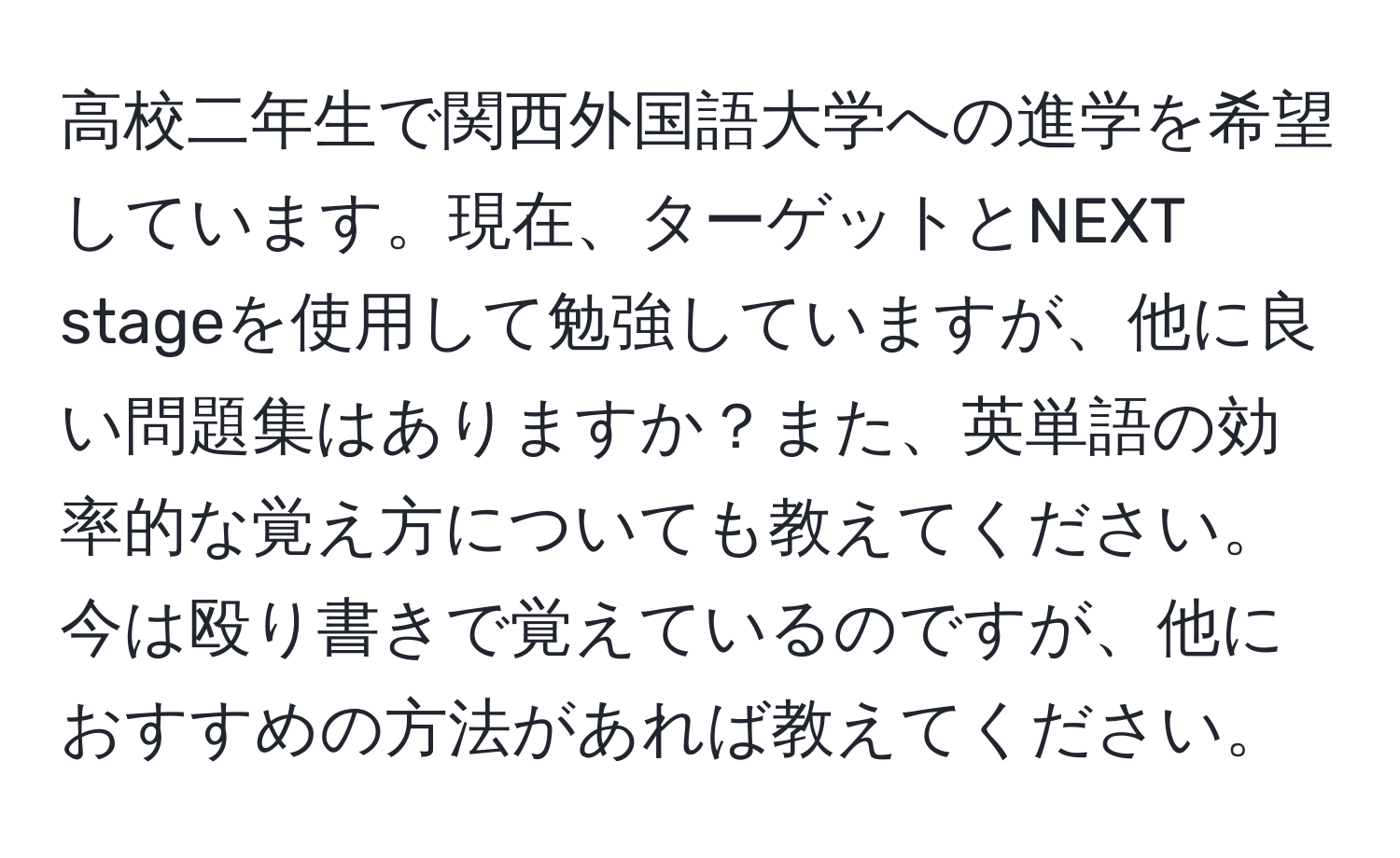 高校二年生で関西外国語大学への進学を希望しています。現在、ターゲットとNEXT stageを使用して勉強していますが、他に良い問題集はありますか？また、英単語の効率的な覚え方についても教えてください。今は殴り書きで覚えているのですが、他におすすめの方法があれば教えてください。