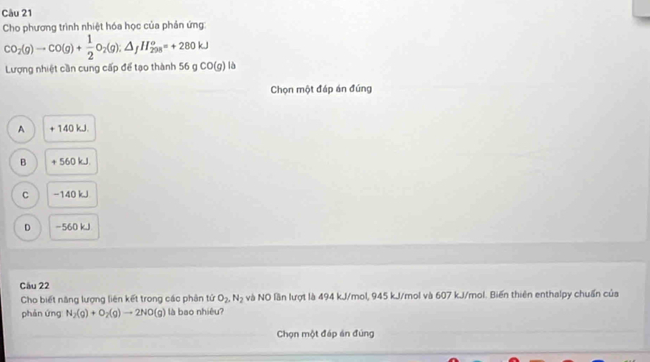 Cho phương trình nhiệt hóa học của phản ứng:
CO_2(g)to CO(g)+ 1/2 O_2(g);△ _fH_(298)^o=+280kJ
Lượng nhiệt cần cung cấp để tạo thành 56 g CO(g) là
Chọn một đáp án đúng
A + 140 kJ.
B + 560 kJ.
C −140 kJ
D −560 kJ
Câu 22
Cho biết năng lượng liên kết trong các phân tử O_2, N_2 và NO lần lượt là 494 kJ/mol, 945 kJ/mol và 607 kJ/mol. Biến thiên enthalpy chuẩn của
phản ứng N_2(g)+O_2(g)to 2NO(g) là bao nhiêu?
Chọn một đáp án đúng