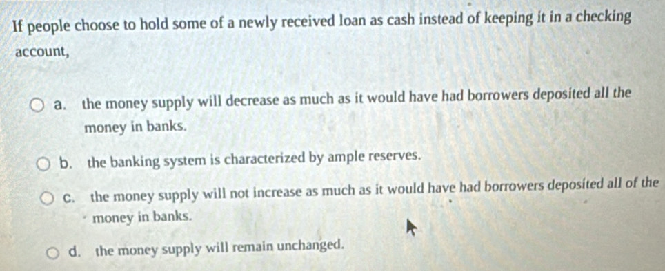 If people choose to hold some of a newly received loan as cash instead of keeping it in a checking
account,
a. the money supply will decrease as much as it would have had borrowers deposited all the
money in banks.
b. the banking system is characterized by ample reserves.
C. the money supply will not increase as much as it would have had borrowers deposited all of the
money in banks.
d. the money supply will remain unchanged.