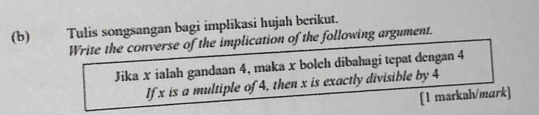 Tulis songsangan bagi implikasi hujah berikut. 
Write the converse of the implication of the following argument. 
Jika x ialah gandaan 4, maka x boleh dibahagi tepat dengan 4
If x is a multiple of 4, then x is exactly divisible by 4
[1 markah/mark]