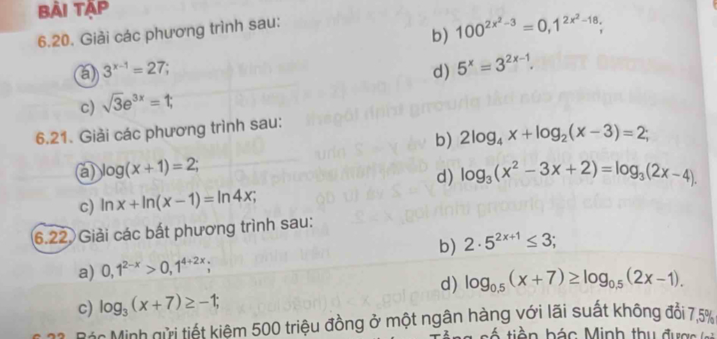 Bài Tập 
6.20. Giải các phương trình sau: 
b) 100^(2x^2)-3=0,1^(2x^2)-18; 
a 3^(x-1)=27; 
c) sqrt(3)e^(3x)=1; d) 5^x=3^(2x-1). 
6.21. Giải các phương trình sau: 
b) 2log _4x+log _2(x-3)=2; 
a) log (x+1)=2; log _3(x^2-3x+2)=log _3(2x-4). 
d) 
c) ln x+ln (x-1)=ln 4x; 
6.22. Giải các bất phương trình sau: 
a) 0,1^(2-x)>0,1^(4+2x); b) 2· 5^(2x+1)≤ 3; 
d) log _0.5(x+7)≥ log _0.5(2x-1). 
c) log _3(x+7)≥ -1; 
á Minh gửi tiết kiêm 500 triệu đồng ở một ngân hàng với lãi suất không đổi 7,5%
cá tiền bác Minh thu được (