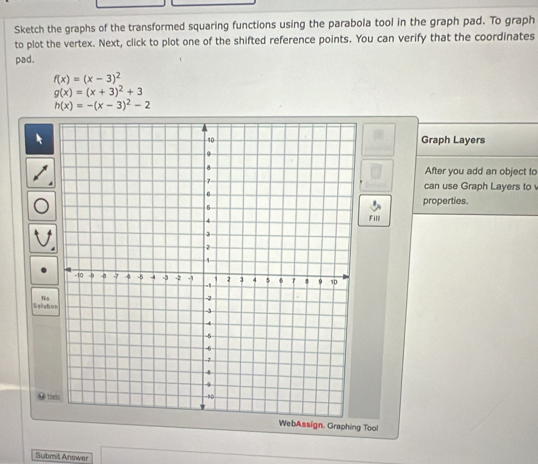 Sketch the graphs of the transformed squaring functions using the parabola tool in the graph pad. To graph
to plot the vertex. Next, click to plot one of the shifted reference points. You can verify that the coordinates
pad,
f(x)=(x-3)^2
g(x)=(x+3)^2+3
h(x)=-(x-3)^2-2
Graph Layers
After you add an object to
can use Graph Layers to
properties.
Fill
No
Solutio
He
WebAssign, Graphing Tool
Submit Answer