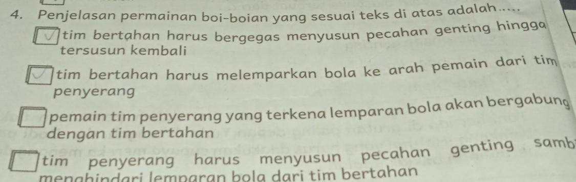 Penjelasan permainan boi-boian yang sesuai teks di atas adalah…...
tim bertahan harus bergegas menyusun pecahan genting hingga
tersusun kembali
tim bertahan harus melemparkan bola ke arah pemain dari tim
penyerang
pemain tim penyerang yang terkena lemparan bola akan bergabung
dengan tim bertahan
tim penyerang harus menyusun pecahan genting samb
meŋɡhinḍari lemparan bọla dạri tim bertahan