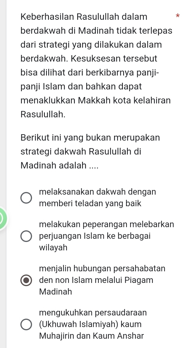 Keberhasilan Rasulullah dalam *
berdakwah di Madinah tidak terlepas
dari strategi yang dilakukan dalam
berdakwah. Kesuksesan tersebut
bisa dilihat dari berkibarnya panji-
panji Islam dan bahkan dapat
menaklukkan Makkah kota kelahiran
Rasulullah.
Berikut ini yang bukan merupakan
strategi dakwah Rasulullah di
Madinah adalah ....
melaksanakan dakwah dengan
memberi teladan yang baik
melakukan peperangan melebarkan
perjuangan Islam ke berbagai
wilayah
menjalin hubungan persahabatan
den non Islam melalui Piagam
Madinah
mengukuhkan persaudaraan
(Ukhuwah Islamiyah) kaum
Muhajirin dan Kaum Anshar