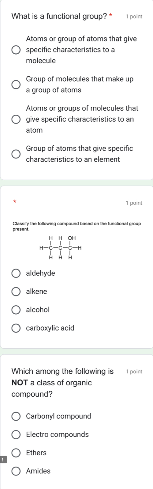 What is a functional group? * 1 point
Atoms or group of atoms that give
specific characteristics to a
molecule
Group of molecules that make up
a group of atoms
Atoms or groups of molecules that
give specific characteristics to an
atom
Group of atoms that give specific
characteristics to an element
1 point
Classify the following compound based on the functional group
present.
aldehyde
alkene
alcohol
carboxylic acid
Which among the following is 1 point
NOT a class of organic
compound?
Carbonyl compound
Electro compounds
Ethers
Amides