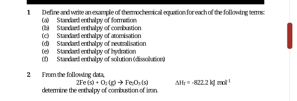 Define and write an example of thermochemical equation for each of the following terms: 
(a) Standard enthalpy of formation 
(b) Standard enthalpy of combustion 
(c) Standard enthalpy of atomisation 
(d) Standard enthalpy of neutralisation 
(e) Standard enthalpy of hydration 
(f) Standard enthalpy of solution (dissolution) 
2 From the following data,
2Fe(s)+O_2(g)to Fe_2O_3(s) △ H_f=-822.2kJ mol^(-1)
determine the enthalpy of combustion of iron.