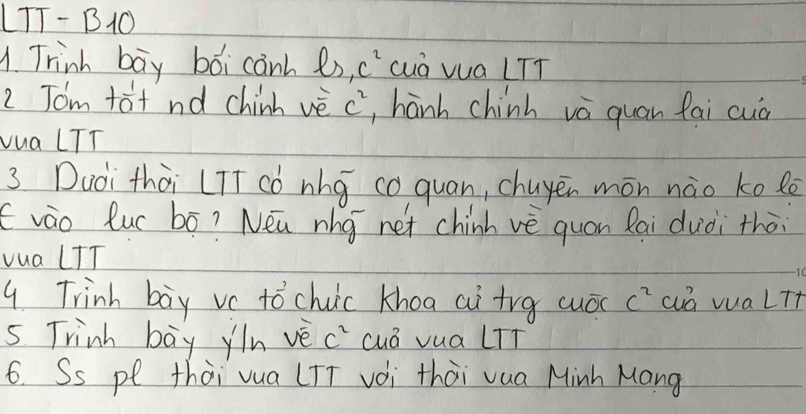 LTT- BO 
1. Trink bay boi canh es c^2 cuá vua LTT 
2 Tom tat nd chinh vè c^2 , hanh chinh và quān fai cuà 
vua LTT 
3 Duài thài LIt ¢ó nhg co quan, chuyēn món nào kolē 
(vào luc bó? Nea rho net chinh vè quán lai duòi thòi 
vua LTT 
9. Trinh boy vc tochuic khoa ai trg cuóc c^2 cá vua lTt 
5. Trinh bay yin vè c" cuá vua lTí 
6. Ss pe thài vua (TT voi thài vua Minh Mang