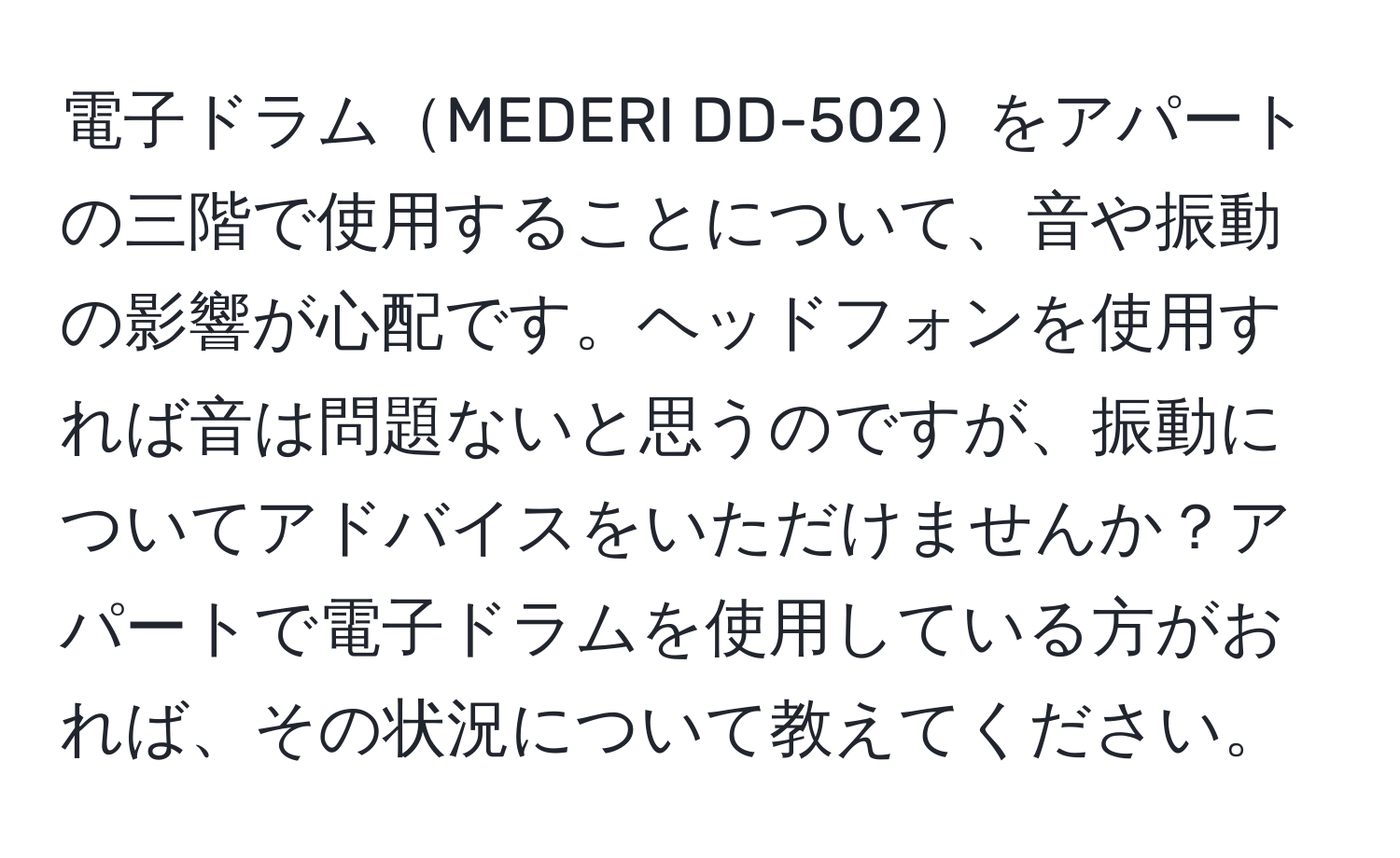 電子ドラムMEDERI DD-502をアパートの三階で使用することについて、音や振動の影響が心配です。ヘッドフォンを使用すれば音は問題ないと思うのですが、振動についてアドバイスをいただけませんか？アパートで電子ドラムを使用している方がおれば、その状況について教えてください。