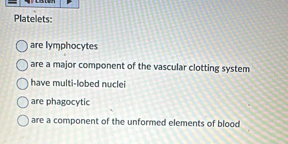 Listen
Platelets:
are lymphocytes
are a major component of the vascular clotting system
have multi-lobed nuclei
are phagocytic
are a component of the unformed elements of blood